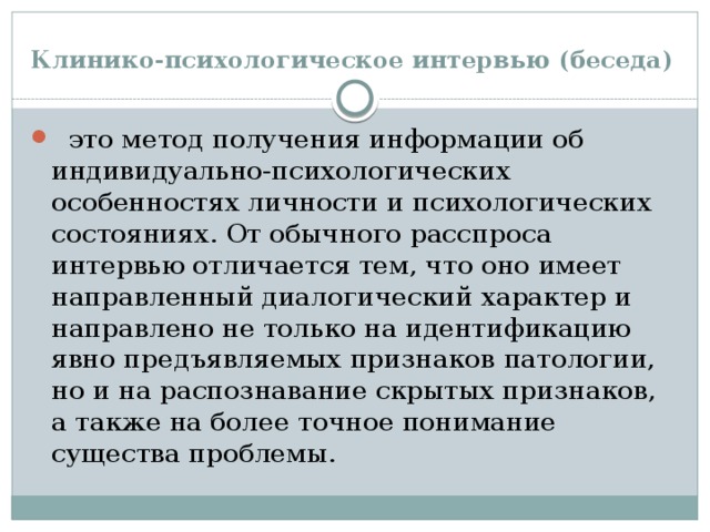 Клинико-психологическое интервью (беседа)   это метод получения информации об индивидуально-психологических особенностях личности и психологических состояниях. От обычного расспроса интервью отличается тем, что оно имеет направленный диалогический характер и направлено не только на идентификацию явно предъявляемых признаков патологии, но и на распознавание скрытых признаков, а также на более точное понимание существа проблемы. 