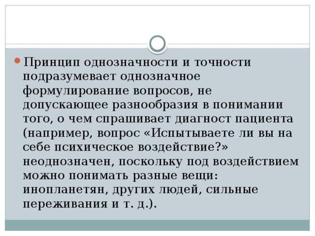 Принцип однозначности и точности подразумевает однозначное формулирование вопросов, не допускающее разнообразия в понимании того, о чем спрашивает диагност пациента (например, вопрос «Испытываете ли вы на себе психическое воздействие?» неоднозначен, поскольку под воздействием можно понимать разные вещи: инопланетян, других людей, сильные переживания и т. д.). 