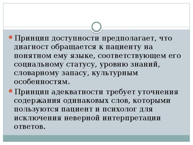 Принцип доступности предполагает, что диагност обращается к пациенту на понятном ему языке, соответствующем его социальному статусу, уровню знаний, словарному запасу, культурным особенностям. Принцип адекватности требует уточнения содержания одинаковых слов, которыми пользуются пациент и психолог для исключения неверной интерпретации ответов. 