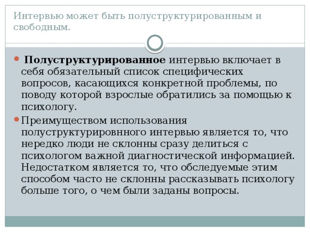 Интервью может быть полуструктурированным и свободным.   Полуструктурированное  интервью включает в себя обязательный список специфических вопросов, касающихся конкретной проблемы, по поводу которой взрослые обратились за помощью к психологу.  Преимуществом использования полуструктурировнного интервью является то, что нередко люди не склонны сразу делиться с психологом важной диагностической информацией. Недостатком является то, что обследуемые этим способом часто не склонны рассказывать психологу больше того, о чем были заданы вопросы. 