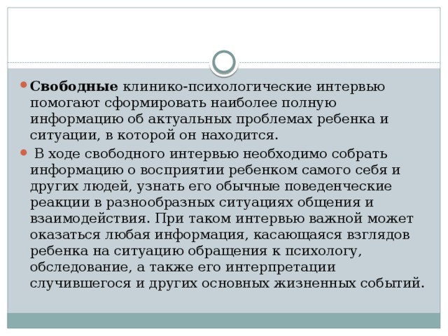 Свободные  клинико-психологические интервью помогают сформировать наиболее полную информацию об актуальных проблемах ребенка и ситуации, в которой он находится.   В ходе свободного интервью необходимо собрать информацию о восприятии ребенком самого себя и других людей, узнать его обычные поведенческие реакции в разнообразных ситуациях общения и взаимодействия. При таком интервью важной может оказаться любая информация, касающаяся взглядов ребенка на ситуацию обращения к психологу, обследование, а также его интерпретации случившегося и других основных жизненных событий. 
