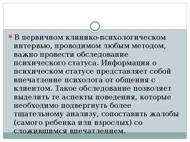 В первичном клинико-психологическом интервью, проводимом любым методом, важно провести обследование психического статуса. Информация о психическом статусе представляет собой впечатление психолога от общения с клиентом. Такое обследование позволяет выделить те аспекты поведения, которые необходимо подвергнуть более тщательному анализу, сопоставить жалобы (самого ребенка или взрослых) со сложившимся впечатлением. 