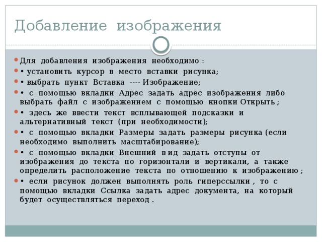 Добавление изображения Для добавления изображения необходимо : • установить курсор в место вставки рисунка; • выбрать пункт Вставка ---- Изображение; • с помощью вкладки Адрес задать адрес изображения либо выбрать файл с изображением с помощью кнопки Открыть ; • здесь же ввести текст всплывающей подсказки и альтернативный текст (при необходимости); • с помощью вкладки Размеры задать размеры рисунка (если необходимо выполнить масштабирование); • с помощью вкладки Внешний в ид задать отступы от изображения до текста по горизонтали и вертикали, а также определить расположение текста по отношению к изобра­жению ; • если рисунок должен выполнять роль гиперссылки , то с помощью вкладки Ссылка задать адрес документа, на кото­рый будет осуществляться переход . 