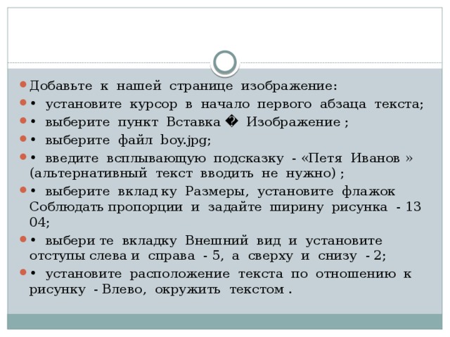 Добавьте к нашей странице изображение: • установите курсор в начало первого абзаца текста; • выберите пункт Вставка � Изображение ; • выберите файл boy.jpg; • введите всплывающую подсказку - «Петя Иванов » (альтер­нативный текст вводить не нужно) ; • выберите вклад ку Размеры, установите флажок Соблюдать пропорции и задайте ширину рисунка - 13 04; • выбери те вкладку Внешний вид и установите отступы слева и справа - 5, а сверху и снизу - 2; • установите расположение текста по отношению к рисунку - Влево, окружить текстом . 