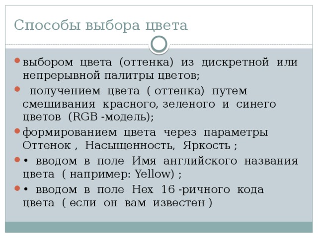 Способы выбора цвета выбором цвета (оттенка) из дискретной или непрерывной палитры цветов;  получением цвета ( оттенка) путем смешивания красного, зеленого и синего цветов (RGВ -модель); формированием цвета через параметры Оттенок , Насыщен­ность, Яркость ; • вводом в поле Имя английского названия цвета ( например: Yellow) ; • вводом в поле Нех 16 -ричного кода цвета ( если он вам из­вестен ) 
