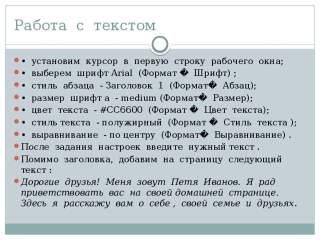 Работа с текстом • установим курсор в первую строку рабочего окна; • выберем шрифт Arial (Формат � Шрифт) ; • стиль абзаца - Заголовок 1 (Формат� Абзац); • размер шрифт а - medium (Формат� Размер); • цвет текста - #СС6600 (Формат � Цвет текста); • стиль текста - полужирный (Формат � Стиль текста ); • выравнивание - по центру (Формат� Выравнивание) . После задания настроек введите нужный текст . Помимо заголовка, добавим на страницу следующий текст : Дорогие друзья! Меня зовут Петя Иванов. Я рад приветствовать вас на своей домашней странице. Здесь я расскажу вам о себе , своей семье и друзьях . 