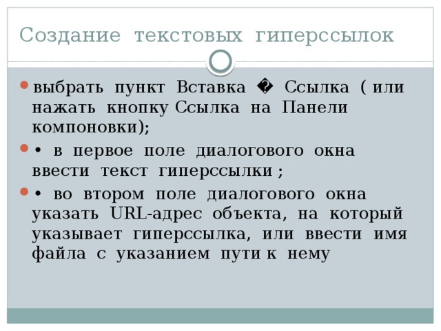 Создание текстовых гиперссылок выбрать пункт Вставка � Ссылка ( или нажать кнопку Ссылка на Панели компоновки); • в первое поле диалогового окна ввести текст гиперссылки ; • во втором поле диалогового окна указать URL-aдpec объек­та, на который указывает гиперссылка, или ввести имя файла с указанием пути к нему 