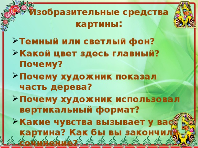 Изобразительные средства картины : Темный или светлый фон? Какой цвет здесь главный? Почему? Почему художник показал часть дерева? Почему художник использовал вертикальный формат? Какие чувства вызывает у вас картина? Как бы вы закончили сочинение? 