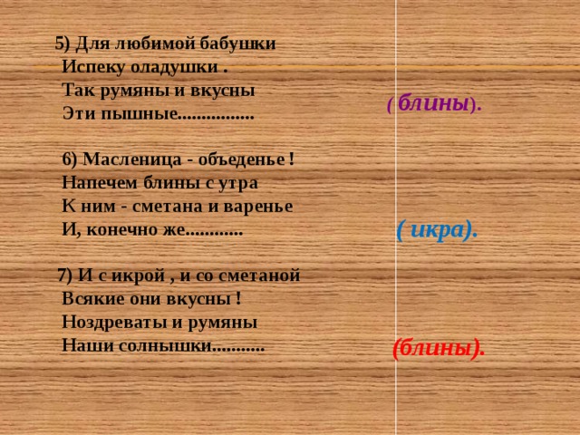  5) Для любимой бабушки  Испеку оладушки .  Так румяны и вкусны  Эти пышные ................   6) Масленица - объеденье !  Напечем блины с утра  К ним - сметана и варенье  И, конечно же............   7) И с икрой , и со сметаной  Всякие они вкусны !  Ноздреваты и румяны  Наши солнышки...........  ( блины ). ( икра). (блины). 