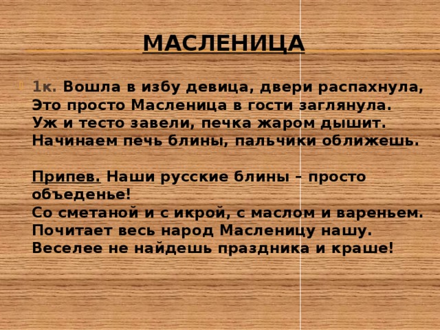 масленица 1к. Вошла в избу девица, двери распахнула,  Это просто Масленица в гости заглянула.  Уж и тесто завели, печка жаром дышит.  Начинаем печь блины, пальчики оближешь.   Припев. Наши русские блины – просто объеденье!  Со сметаной и с икрой, с маслом и вареньем.  Почитает весь народ Масленицу нашу.  Веселее не найдешь праздника и краше!   