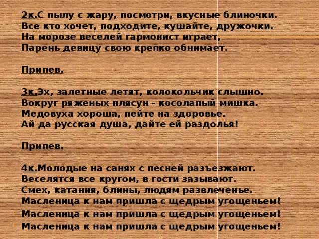2к. С пылу с жару, посмотри, вкусные блиночки.  Все кто хочет, подходите, кушайте, дружочки.  На морозе веселей гармонист играет,  Парень девицу свою крепко обнимает.   Припев.   3к. Эх, залетные летят, колокольчик слышно.  Вокруг ряженых плясун - косолапый мишка.  Медовуха хороша, пейте на здоровье.  Ай да русская душа, дайте ей раздолья!   Припев.   4к. Молодые на санях с песней разъезжают.  Веселятся все кругом, в гости зазывают.  Смех, катания, блины, людям развлеченье.  Масленица к нам пришла с щедрым угощеньем! Масленица к нам пришла с щедрым угощеньем! Масленица к нам пришла с щедрым угощеньем! 