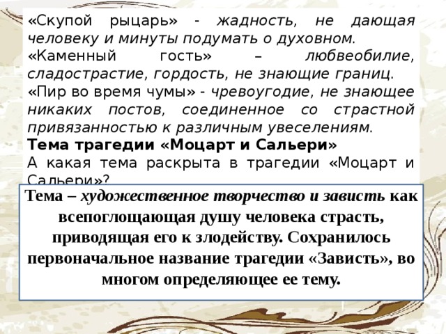 «Скупой рыцарь» - жадность, не дающая человеку и минуты подумать о духовном.  «Каменный гость» – любвеобилие, сладострастие, гордость, не знающие границ. «Пир во время чумы» - чревоугодие, не знающее никаких постов, соединенное со страстной привязанностью к различным увеселениям. Тема трагедии «Моцарт и Сальери» А  какая тема раскрыта в трагедии «Моцарт и Сальери»? Тема – художественное творчество и зависть как всепоглощающая душу человека страсть, приводящая его к злодейству. Сохранилось первоначальное название трагедии «Зависть», во многом определяющее ее тему.