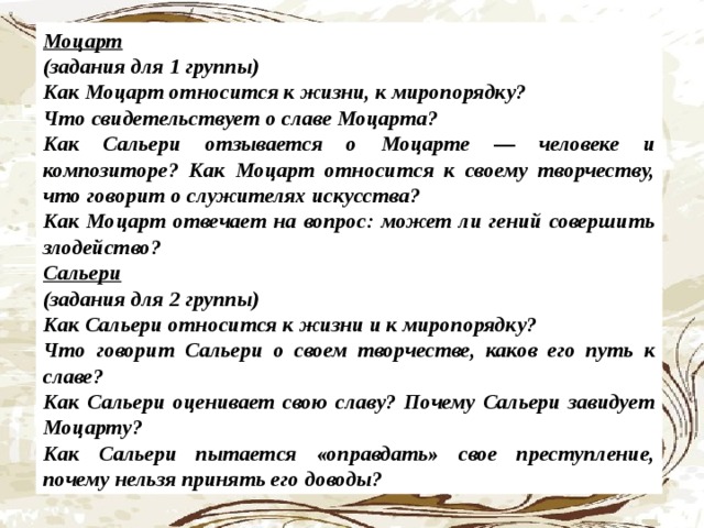 Моцарт (задания для 1 группы) Как Моцарт относится к жизни, к миро­порядку? Что свидетельствует о славе Моцарта? Как Сальери отзывается о Моцарте — человеке и композиторе? Как Моцарт относится к своему творче­ству, что говорит о служителях искусства? Как Моцарт отвечает на вопрос: может ли гений совершить злодейство? Сальери (задания для 2 группы) Как Сальери относится к жизни и к ми­ропорядку? Что говорит Сальери о своем творчест­ве, каков его путь к славе? Как Сальери оценивает свою славу? Почему Сальери завидует Моцарту? Как Сальери пытается «оправдать» свое преступление, почему нельзя принять его доводы?