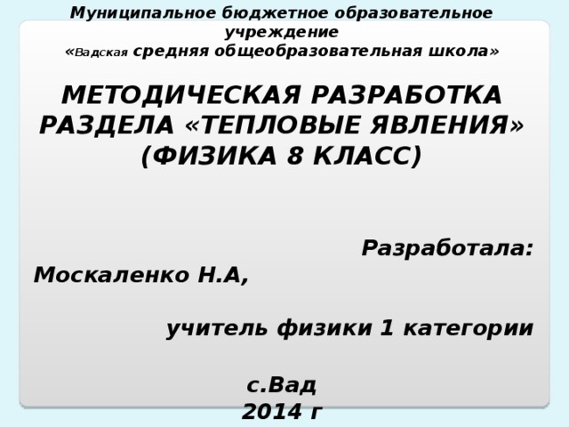 Муниципальное бюджетное образовательное учреждение « Вадская средняя общеобразовательная школа» МЕТОДИЧЕСКАЯ РАЗРАБОТКА РАЗДЕЛА «ТЕПЛОВЫЕ ЯВЛЕНИЯ» (ФИЗИКА 8 КЛАСС)  Разработала: Москаленко Н.А, учитель физики 1 категории  с.Вад 2014 г 