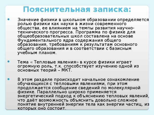 Пояснительная записка:   Значение физики в школьном образовании определяется ролью физики как науки в жизни современного общества, ее влиянием на темпы развития научно-технического прогресса. Программа по физике для общеобразовательных школ составлена на основе Фундаментального ядра содержания общего образования, требованиям к результатам основного общего образования и в соответствии с базисным учебным планом.  Тема « Тепловые явления» в курсе физики играет огромную роль, т.к. способствует изучению одной из основных теорий – МКТ. В этом разделе происходит начальное ознакомление обучающихся с тепловыми явлениями, при этом продолжается сообщение сведений по молекулярной физике. Параллельно широко применяется энергетический подход к объяснению тепловых явлений, что даёт возможность объяснить довольно сложное понятие внутренней энергии тела как энергии частиц, из которых оно состоит. 