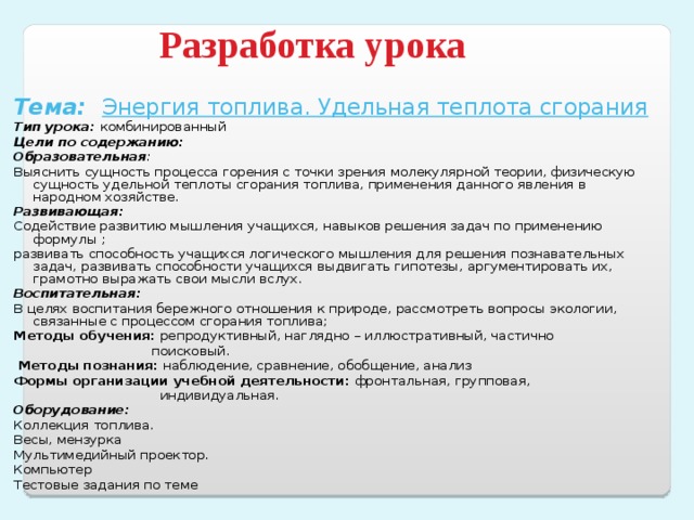 Система деятельности Наблюдение и анализ результатов экспериментов  Сравнение механического и теплового движения , различных видов теплопередачи Самостоятельная работа с учебником и дополнительной литературой конспектирование основных вопросов темы Составление схем Выдвижение гипотез Подготовка докладов по теме Индивидуальная работа с использованием дифференцированных тестов Построение графика зависимости температуры от времени Решение качественных и количественных задач по теме «Тепловые явления», с использованием формул Q=сm(t 2 -t 1 ); Q=qm Выполнение лабораторных работ «Исследование изменения со временем температуры остывающей воды»; «Сравнение количества теплоты при смешивании воды разной температуры»; «Измерение удельной теплоемкости твердого тела». Решение творческих качественных задач по теме Отработка навыков составления задач по теме  