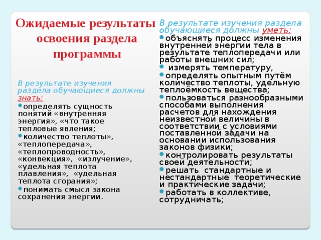 В результате изучения раздела обучающиеся должны уметь: объяснять процесс изменения внутренней энергии тела в результате теплопередачи или работы внешних сил;  измерять температуру, определять опытным путём количество теплоты, удельную теплоёмкость вещества; пользоваться разнообразными способами выполнения расчетов для нахождения неизвестной величины в соответствии с условиями поставленной задачи на основании использования законов физики; контролировать результаты своей деятельности; решать стандартные и нестандартные теоретические и практические задачи; работать в коллективе, сотрудничать;  Ожидаемые результаты  освоения раздела программы В результате изучения раздела обучающиеся должны знать: определять сущность понятий «внутренняя энергия», «что такое тепловые явления; количество теплоты», «теплопередача», «теплопроводность», «конвекция», «излучение», «удельная теплота плавления», «удельная теплота сгорания»; понимать смысл закона сохранения энергии.  
