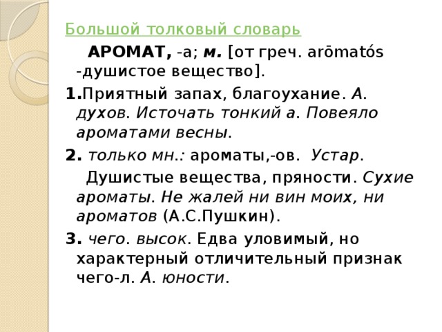 Большой толковый словарь  АРОМАТ,  -а;  м.  [от греч. arōmatós -душистое вещество].  1. Приятный запах, благоухание.  А. духов.   Источать тонкий а. Повеяло ароматами весны.   2.   только мн.:  ароматы,-ов.  Устар.    Душистые вещества, пряности.  Сухие ароматы. Не жалей ни вин моих, ни ароматов  (А.С.Пушкин).  3.   чего.   высок. Едва уловимый, но характерный отличительный признак чего-л.  А. юности.