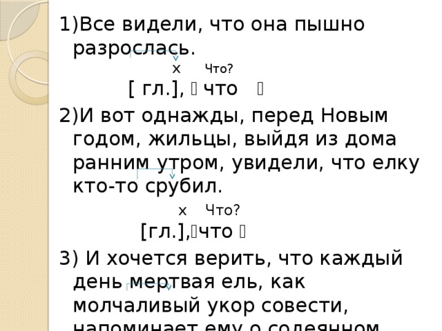1)Все видели, что она пышно разрослась.  х Что?  [ гл.], ﴾ что ﴿ 2)И вот однажды, перед Новым годом, жильцы, выйдя из дома ранним утром, увидели, что елку кто-то срубил.  х  Что?  [гл.], ﴾ что ﴿ 3) И хочется верить, что каждый день мертвая ель, как молчаливый укор совести, напоминает ему о содеянном.  х Во что?  [гл.], ﴾ что ﴿