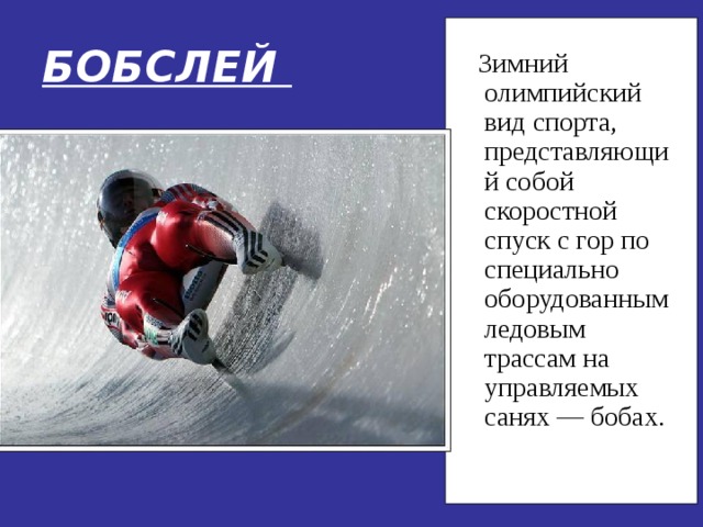 БОБСЛЕЙ  Зимний олимпийский вид спорта, представляющий собой скоростной спуск с гор по специально оборудованным ледовым трассам на управляемых санях — бобах. 
