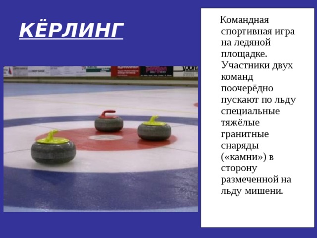 КЁРЛИНГ  Командная спортивная игра на ледяной площадке. Участники двух команд поочерёдно пускают по льду специальные тяжёлые гранитные снаряды («камни») в сторону размеченной на льду мишени. 