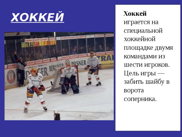 ХОККЕЙ  Хоккей играется на специальной хоккейной площадке двумя командами из шести игроков. Цель игры — забить шайбу в ворота соперника. 