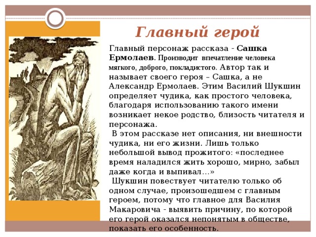 Главный герой Главный персонаж рассказа - Сашка Ермолаев .  Производит впечатление человека мягкого, доброго, покладистого. Автор так и называет своего героя – Сашка, а не Александр Ермолаев. Этим Василий Шукшин определяет чудика, как простого человека, благодаря использованию такого имени возникает некое родство, близость читателя и персонажа.  В этом рассказе нет описания, ни внешности чудика, ни его жизни. Лишь только небольшой вывод прожитого: «последнее время наладился жить хорошо, мирно, забыл даже когда и выпивал…»  Шукшин повествует читателю только об одном случае, произошедшем с главным героем, потому что главное для Василия Макаровича - выявить причину, по которой его герой оказался непонятым в обществе, показать его особенность. 