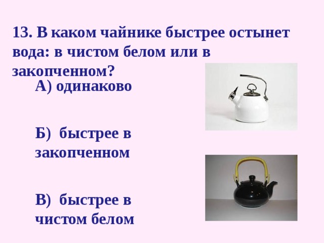 13. В каком чайнике быстрее остынет вода: в чистом белом или в закопченном?   А) одинаково   Б) быстрее в закопченном   В) быстрее в чистом белом  