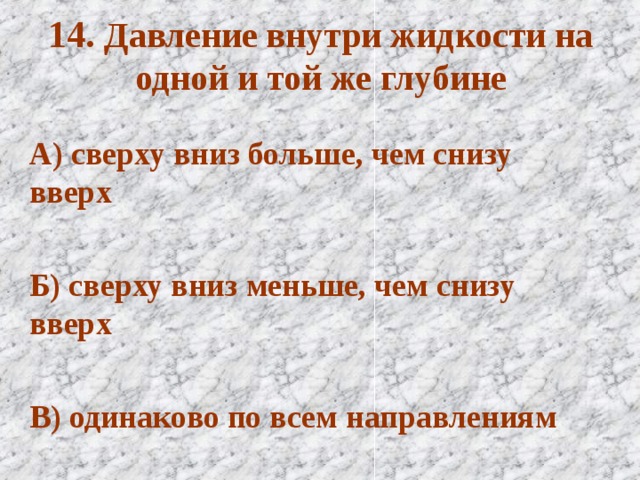 14. Давление внутри жидкости на одной и той же глубине А) сверху вниз больше, чем снизу вверх  Б) сверху вниз меньше, чем снизу вверх  В) одинаково по всем направлениям  
