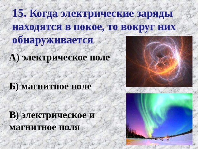 15. Когда электрические заряды находятся в покое, то вокруг них обнаруживается А) электрическое поле   Б) магнитное поле   В) электрическое и магнитное поля   
