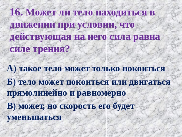 16. Может ли тело находиться в движении при условии, что действующая на него сила равна силе трения?   А) такое тело может только покоиться Б) тело может покоиться или двигаться прямолинейно и равномерно В) может, но скорость его будет уменьшаться 