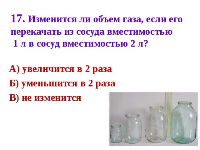 17 . Изменится ли объем газа, если его перекачать из сосуда вместимостью  1 л в сосуд вместимостью 2 л?   А) увеличится в 2 раза Б) уменьшится в 2 раза В) не изменится  
