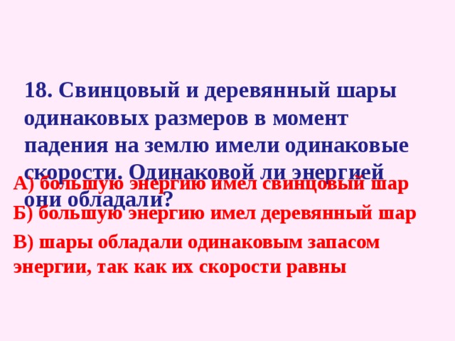  18 . Свинцовый и деревянный шары одинаковых размеров в момент падения на землю имели одинаковые скорости. Одинаковой ли энергией они обладали?   А) большую энергию имел свинцовый шар  Б) большую энергию имел деревянный шар В) шары обладали одинаковым запасом энергии, так как их скорости равны 