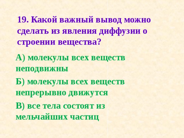 19. Какой важный вывод можно сделать из явления диффу­зии о строении вещества?   А) молекулы всех веществ неподвижны Б) молекулы всех веществ непрерывно движутся В) все тела состоят из мельчайших частиц  