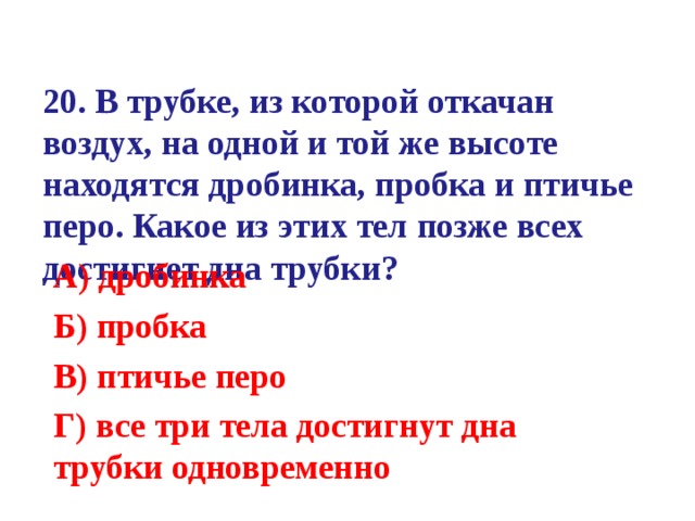 20. В трубке, из которой откачан воздух, на одной и той же высоте находятся дробинка, пробка и птичье перо. Какое из этих тел позже всех достигнет дна трубки?   А) дробинка Б) пробка В) птичье перо Г) все три тела достигнут дна трубки одновременно  