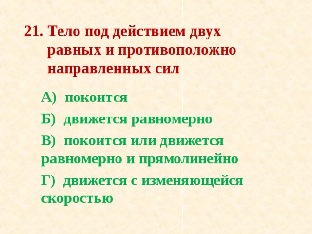 21. Тело под действием двух  равных и противоположно  на­правленных сил   А) покоится Б) движется равномерно В) покоится или движется равномерно и прямолинейно Г) движется с изменяющейся скоростью 