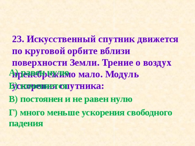 23. Искусственный спутник движется по круговой ор­бите вблизи поверхности Земли. Трение о воздух пренеб­режимо мало. Модуль ускорения спутника:   А) равен нулю Б) изменяется В) постоянен и не равен нулю Г) много меньше ускорения свободного падения 
