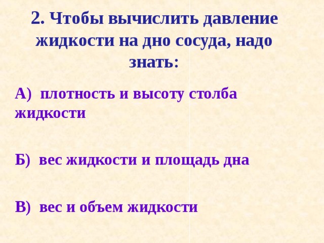 2. Чтобы вычислить давление жидкости на дно сосуда, надо знать:   А) плотность и высоту столба жидкости  Б) вес жидкости и площадь дна  В) вес и объем жидкости  