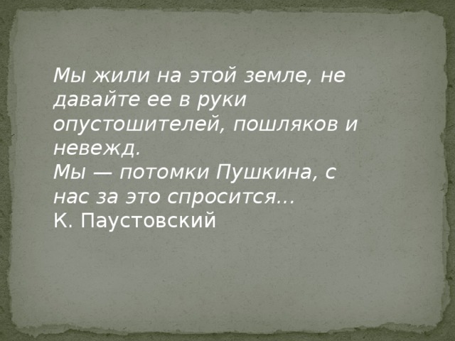 Мы жили на этой земле, не давайте ее в руки опустошителей, пошляков и невежд. Мы — потомки Пушкина, с нас за это спросится... К. Паустовский 