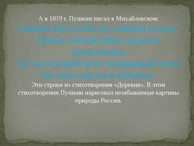 А в 1819 г. Пушкин писал в Михайловском: Приветствую тебя, пустынный уголок, Приют спокойствия, трудов и вдохновенья, Где льется дней моих невидимый поток На лоне счастья и забвенья. Эти строки из стихотворения «Деревня». В этом стихотворении Пушкин нарисовал незабываемые картины природы России. 