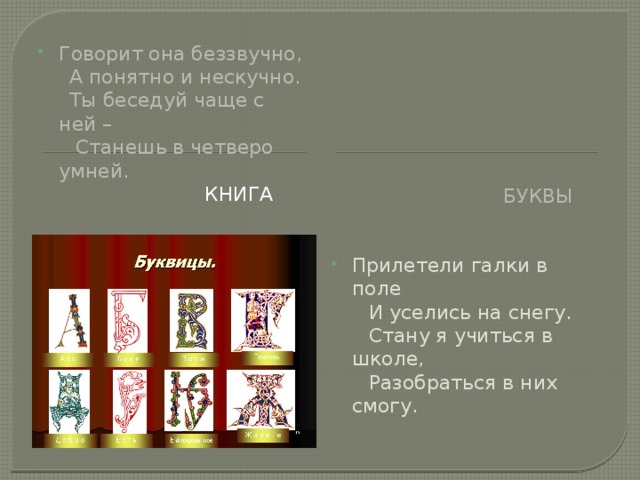 Говорит она беззвучно,  А понятно и нескучно.  Ты беседуй чаще с ней –  Станешь в четверо умней. Книга Буквы Прилетели галки в поле  И уселись на снегу.  Стану я учиться в школе,  Разобраться в них смогу. 
