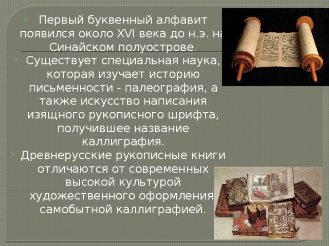 Первый буквенный алфавит появился около XVI века до н.э. на Синайском полуострове. Существует специальная наука, которая изучает историю письменности - палеография, а также искусство написания изящного рукописного шрифта, получившее название каллиграфия. Древнерусские рукописные книги отличаются от современных высокой культурой художественного оформления, самобытной каллиграфией. 
