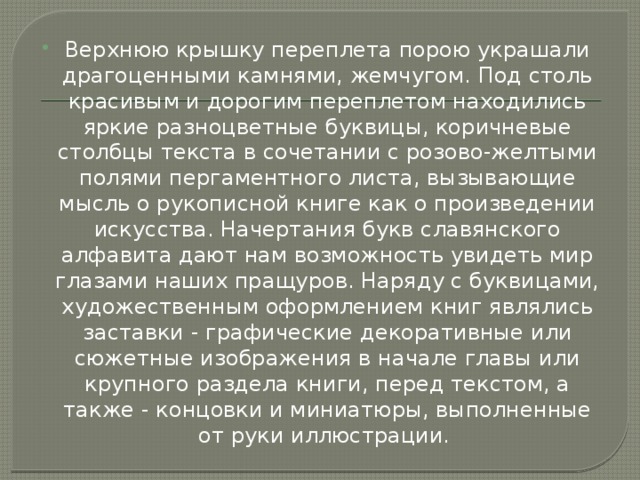 Верхнюю крышку переплета порою украшали драгоценными камнями, жемчугом. Под столь красивым и дорогим переплетом находились яркие разноцветные буквицы, коричневые столбцы текста в сочетании с розово-желтыми полями пергаментного листа, вызывающие мысль о рукописной книге как о произведении искусства. Начертания букв славянского алфавита дают нам возможность увидеть мир глазами наших пращуров. Наряду с буквицами, художественным оформлением книг являлись заставки - графические декоративные или сюжетные изображения в начале главы или крупного раздела книги, перед текстом, а также - концовки и миниатюры, выполненные от руки иллюстрации.  