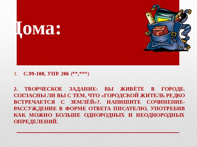 Дома: С.99-100, упр. 206 (**,***)  2. Творческое задание: вы живёте в городе. Согласны ли вы с тем, что «городской житель редко встречается с землёй»?. Напишите сочинение-рассуждение в форме ответа писателю, употребив как можно больше однородных и неоднородных определений.