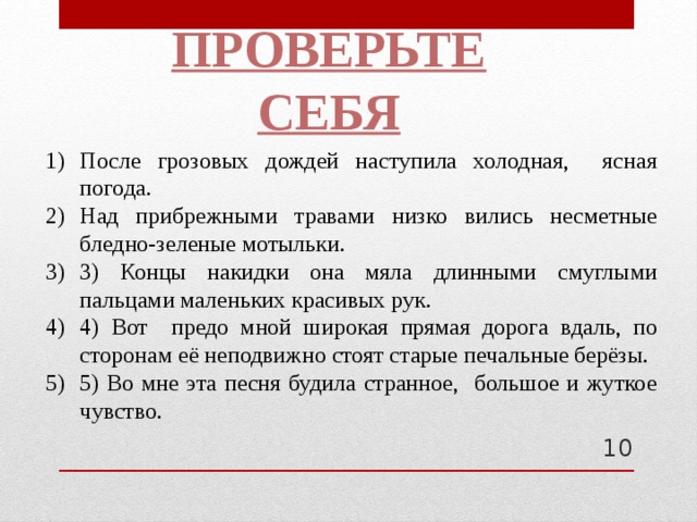 Проверьте себя После грозовых дождей наступила холодная, ясная погода. Над прибрежными травами низко вились несметные бледно-зеленые мотыльки. 3) Концы накидки она мяла длинными смуглыми пальцами маленьких красивых рук. 4) Вот предо мной широкая прямая дорога вдаль, по сторонам её неподвижно стоят старые печальные берёзы. 5) Во мне эта песня будила странное, большое и жуткое чувство.