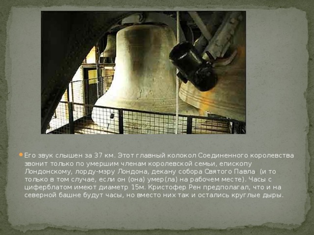 Его звук слышен за 37 км. Этот главный колокол Соединенного королевства звонит только по умершим членам королевской семьи, епископу Лондонскому, лорду-мэру Лондона, декану собора Святого Павла  (и то только в том случае, если он (она) умер(ла) на рабочем месте). Часы с циферблатом имеют диаметр 15м. Кристофер Рен предполагал, что и на северной башне будут часы, но вместо них так и остались круглые дыры. 