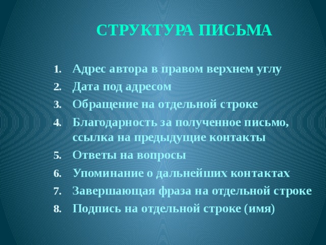 СТРУКТУРА ПИСЬМА Адрес автора в правом верхнем углу Дата под адресом Обращение на отдельной строке Благодарность за полученное письмо, ссылка на предыдущие контакты Ответы на вопросы Упоминание о дальнейших контактах Завершающая фраза на отдельной строке Подпись на отдельной строке (имя)  