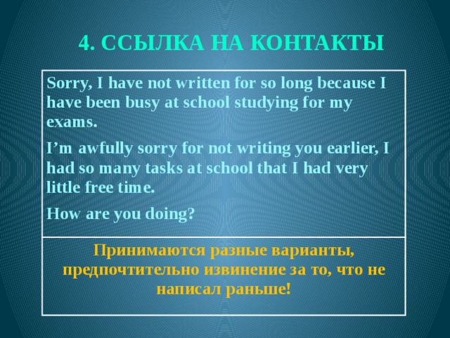 4. ССЫЛКА НА КОНТАКТЫ Sorry, I have not written for so long because I have been busy at school studying for my exams.  Принимаются разные варианты, предпочтительно извинение за то, что не написал раньше! I’m awfully sorry for not writing you earlier, I had so many tasks at school that I had very little free time.  How are you doing?   