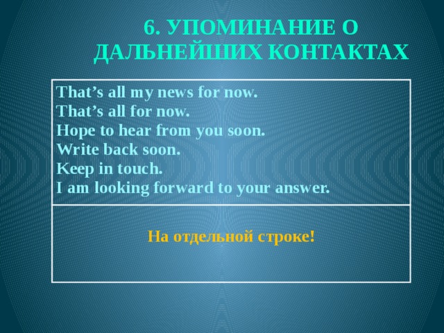 6. УПОМИНАНИЕ О ДАЛЬНЕЙШИХ КОНТАКТАХ  That’s all my news for now. That’s all for now.  Hope to hear from you soon. На отдельной строке! Write back soon. Keep in touch. I am looking forward to your answer.  