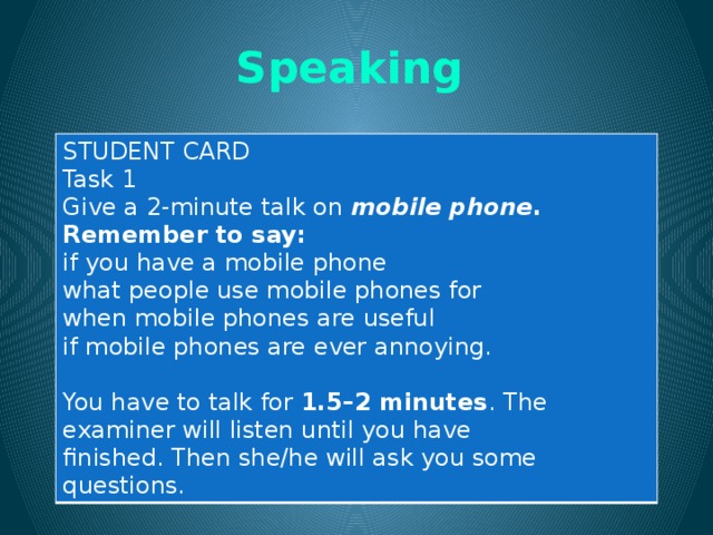 Speaking  STUDENT CARD Task 1 Give a 2-minute talk on mobile phone . Remember to say: if you have a mobile phone what people use mobile phones for when mobile phones are useful if mobile phones are ever annoying. You have to talk for 1.5–2 minutes . The examiner will listen until you have finished. Then she/he will ask you some questions. 